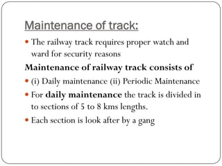Maintenance of track: 
The railway track requires proper watch and ward for security reasons 
Maintenance of railway track consists of 
(i) Daily maintenance (ii) Periodic Maintenance 
For daily maintenancethe track is divided in to sections of 5 to 8 kmslengths. 
Each section is look after by a gang  