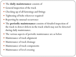 The daily maintenanceconsists of 
General inspection of the track 
Checking up of all fastenings and fittings 
Tightening of bolts wherever required 
Reporting by unusual occurrence 
The periodic maintenanceconsists of detailed inspection of the track to detect defects in the track which may not be detected during daily maintenance. 
The various aspects of periodic maintenance are as below 
Maintenance of track alignment 
Maintenance of track drainage 
Maintenance of track components 
Maintenance of level crossing  
