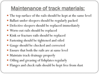 Maintenance of track materials: 
The top surface of the rails should be kept at the same level 
Ballast under sleepers should be regularly packed 
Defective sleepers should be replaced immediately 
Worn-out rails should be replaced 
Kink or fracture rails should be replaced 
Fastening should be tightened and oiled 
Gauge should be checked and corrected 
Ensure that both the rails are at same level 
Maintain track drainage properly 
Oiling and greasing of fishplates regularly 
Flanges and check rails should be kept free from dust  