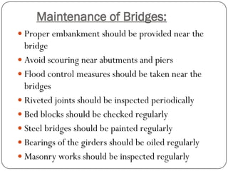 Maintenance of Bridges: 
Proper embankment should be provided near the bridge 
Avoid scouring near abutments and piers 
Flood control measures should be taken near the bridges 
Riveted joints should be inspected periodically 
Bed blocks should be checked regularly 
Steel bridges should be painted regularly 
Bearings of the girders should be oiled regularly 
Masonry works should be inspected regularly  
