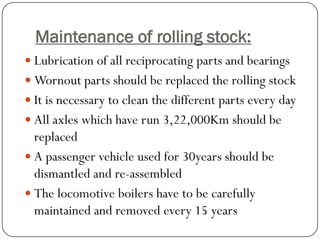 Maintenance of rolling stock: 
Lubrication of all reciprocating parts and bearings 
Wornoutparts should be replaced the rolling stock 
It is necessary to clean the different parts every day 
All axles which have run 3,22,000Km should be replaced 
A passenger vehicle used for 30years should be dismantled and re-assembled 
The locomotive boilers have to be carefully maintained and removed every 15 years 
