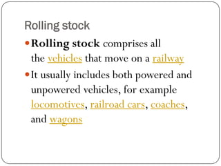 Rolling stock 
Rolling stockcomprises all thevehiclesthat move on arailway 
It usually includes both powered and unpowered vehicles, for example locomotives,railroad cars,coaches, andwagons  