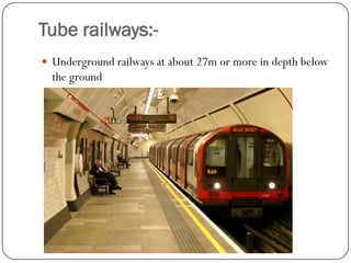 Tube railways:- 
Underground railways at about 27m or more in depth below the ground  
