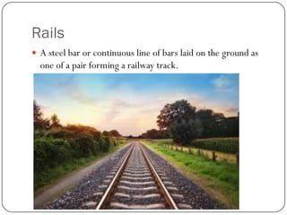 Rails 
A steel bar or continuous line of bars laid on the ground as one of a pair forming a railway track.  