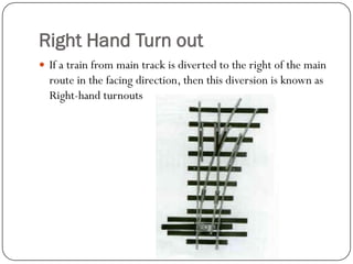 Right Hand Turn out 
If a train from main track is diverted to the right of the main route in the facing direction, then this diversion is known as Right-hand turnouts  