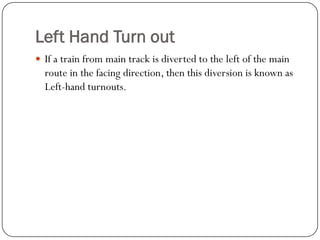 Left Hand Turn out 
If a train from main track is diverted to the left of the main route in the facing direction, then this diversion is known as Left-hand turnouts.  