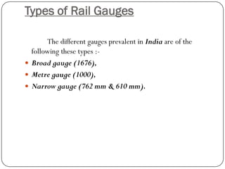 Types of Rail Gauges 
The different gauges prevalent in Indiaare of the following these types :- 
Broad gauge (1676), 
Metregauge (1000), 
Narrow gauge (762 mm & 610 mm).  