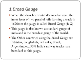 1.Broad Gauge 
When the clear horizontal distance between the inner faces of two parallel rails forming a track is 1676mm the gauge is called Broad Gauge (B.G) 
This gauge is also known as standard gauge of India and is the broadest gauge of the world. 
The Other countries using the Broad Gauge are Pakistan, Bangladesh, SriLanka, Brazil, Argentine,etc.50% India’s railway tracks have been laid to this gauge.  