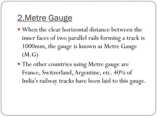 2.Metre Gauge 
When the clear horizontal distance between the inner faces of twoparallel rails forming a track is 1000mm, the gauge is known as MetreGauge (M.G) 
The other countries using Metregauge are France, Switzerland, Argentine, etc. 40% of India’s railway tracks have been laid to this gauge.  