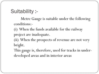 Suitability :- 
MetreGauge is suitable under the following conditions:- (i) When the funds available for the railway project are inadequate. (ii) When the prospects of revenue are not very bright. This gauge is, therefore, used for tracks in under- developed areas and in interior areas  