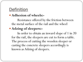 Definition 
Adhesion of wheels:- 
Resistance offered by the friction between the metal surface of the rail and the wheel 
Adzing of sleepers:- 
In order to obtain an inward slope of 1 in 20 for the rail, the sleepers are cut to form a table. The process of cutting the wooden sleeper or casting the concrete sleepers accordingly is known as Adzing of sleepers.  