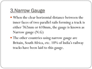 3.Narrow Gauge 
When the clear horizontal distance between the inner faces of two parallel rails forming a track is either 762mm or 610mm, the gauge is known as Narrow gauge (N.G) 
The other countries using narrow gauge are Britain, South Africa, etc. 10% of India’s railway tracks have been laid to this gauge.  