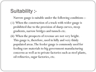 Suitability :- 
Narrow gauge is suitable under the following conditions :- 
( i) When the construction of a track with wider gauge is prohibited due to the provision of sharp curves, steep gradients, narrow bridges and tunnels etc. 
(ii) When the prospects of revenue are not very bright. This gauge is, therefore, used in hilly and very thinly populated areas. The feeder gauge is commonly used for feeding raw materials to big government manufacturing concerns as well as to private factories such as steel plants, oil refineries, sugar factories, etc.  