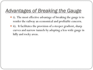 Advantages of Breaking the Gauge 
i). The most effective advantage of breaking the gauge is to render the railway an economical and profitable concern. 
ii). It facilitates the provision of a steeper gradient, sharp curves and narrow tunnels by adopting a less wide gauge in hilly and rocky areas.  
