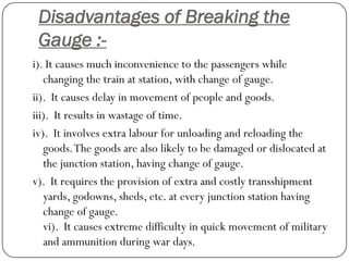 Disadvantages of Breaking the Gauge :- 
i). It causes much inconvenience to the passengers while changing the train at station, with change of gauge. 
ii). It causes delay in movement of people and goods. 
iii). It results in wastage of time. 
iv). It involves extra labourfor unloading and reloading the goods. The goods are also likely to be damaged or dislocated at the junction station, having change of gauge. 
v). It requires the provision of extra and costly transshipment yards, godowns, sheds, etc. at every junction station having change of gauge. vi). It causes extreme difficulty in quick movement of military and ammunition during war days.  