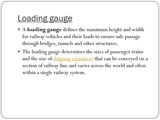 Loading gauge 
Aloading gaugedefines the maximum height and width for railway vehicles and their loads to ensure safe passage through bridges, tunnels and other structures. 
The loading gauge determines the sizes of passenger trains and the size ofshipping containersthat can be conveyed on a section of railway line and varies across the world and often within a single railway system.  