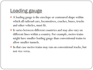 Loading gauge 
A loading gauge is the envelope or contoured shape within which all railroad cars, locomotives, coaches, buses, trucks and other vehicles, must fit. 
It varies between different countries and may also vary on different lines within a country. For example, metro trains might have smaller loading gauge than conventional trains to allow smaller tunnels. 
In that case metro trains may run on conventional tracks, but not vice versa.  