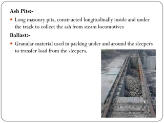 Ash Pits:- 
Long masonry pits, constructed longitudinally inside and under the track to collect the ash from steam locomotives 
Ballast:- 
Granular material used in packing under and around the sleepers to transfer load from the sleepers.  