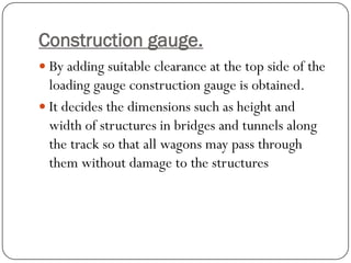 Construction gauge. 
By adding suitable clearance at the top side of the loading gauge construction gauge is obtained. 
It decides the dimensions such as height and width of structures in bridges and tunnels along the track so that all wagons may pass through them without damage to the structures  