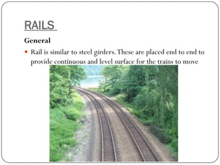 RAILS 
General 
Rail is similar to steel girders. These are placed end to end to provide continuous and level surface for the trains to move  
