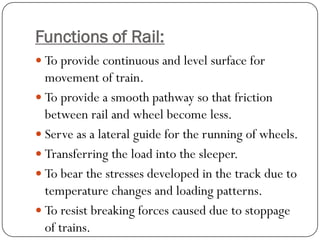 Functions of Rail: 
To provide continuous and level surface for movement of train. 
To provide a smooth pathway so that friction between rail and wheel become less. 
Serve as a lateral guide for the running of wheels. 
Transferring the load into the sleeper. 
To bear the stresses developed in the track due to temperature changes and loading patterns. 
To resist breaking forces caused due to stoppage of trains.  