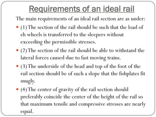 Requirements of an ideal rail 
The main requirements of an ideal rail section are as under: 
(1) The section of the rail should be such that the load of eh wheels is transferred to the sleepers without exceeding the permissible stresses. 
(2) The section of the rail should be able to withstand the lateral forces caused due to fast moving trains. 
(3) The underside of the head and top of the foot of the rail section should be of such a slope that the fishplates fit snugly. 
(4) The center of gravity of the rail section should preferably coincide the center of the height of the rail so that maximum tensile and compressive stresses are nearly equal.  