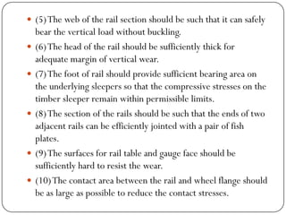 (5) The web of the rail section should be such that it can safely bear the vertical load without buckling. 
(6) The head of the rail should be sufficiently thick for adequate margin of vertical wear. 
(7) The foot of rail should provide sufficient bearing area on the underlying sleepers so that the compressive stresses on the timber sleeper remain within permissible limits. 
(8) The section of the rails should be such that the ends of two adjacent rails can be efficiently jointed with a pair of fish plates. 
(9) The surfaces for rail table and gauge face should be sufficiently hard to resist the wear. 
(10) The contact area between the rail and wheel flange should be as large as possible to reduce the contact stresses.  