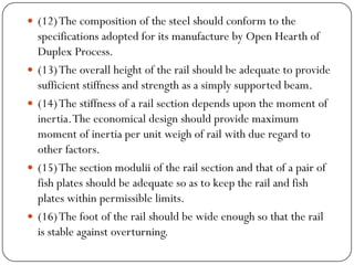 (12) The composition of the steel should conform to the specifications adopted for its manufacture by Open Hearth of Duplex Process. 
(13) The overall height of the rail should be adequate to provide sufficient stiffness and strength as a simply supported beam. 
(14) The stiffness of a rail section depends upon the moment of inertia. The economical design should provide maximum moment of inertia per unit weigh of rail with due regard to other factors. 
(15) The section moduliiof the rail section and that of a pair of fish plates should be adequate so as to keep the rail and fish plates within permissible limits. 
(16) The foot of the rail should be wide enough so that the rail is stable against overturning.  
