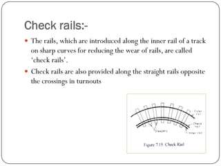 Check rails:- 
The rails, which are introduced along the inner rail of a track on sharp curves for reducing the wear of rails, are called ‘check rails’. 
Check rails are also provided along the straight rails opposite the crossings in turnouts  