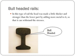Bull headed rails: 
In this type of rail the head was made a little thicker and stronger than the lower part by adding more metal to it, so that it can withstand the stresses.  