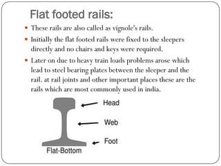 Flat footed rails: 
These rails are also called as vignole'srails. 
Initially the flat footed rails were fixed to the sleepers directly and no chairs and keys were required. 
Later on due to heavy train loads problems arose which lead to steel bearing plates between the sleeper and the rail. at rail joints and other important places these are the rails which are most commonly used in india.  