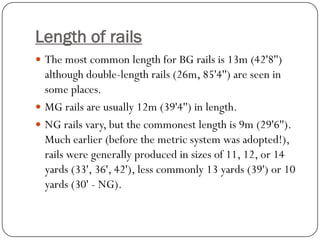 Length of rails 
The most common length for BG rails is 13m (42'8'') although double-length rails (26m, 85'4'') are seen in some places. 
MG rails are usually 12m (39'4'') in length. 
NG rails vary, but the commonest length is 9m (29'6''). Much earlier (before the metric system was adopted!), rails were generally produced in sizes of 11, 12, or 14 yards (33', 36', 42'), less commonly 13 yards (39') or 10 yards (30' -NG).  