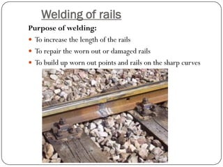 Welding of rails 
Purpose of welding: 
To increase the length of the rails 
To repair the worn out or damaged rails 
To build up worn out points and rails on the sharp curves  