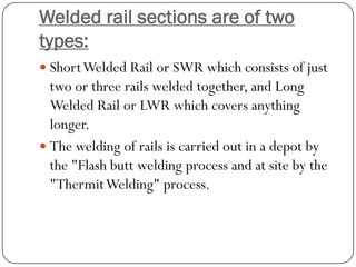 Welded rail sections are of two types: 
Short Welded Rail or SWR which consists of just two or three rails welded together, and Long Welded Rail or LWR which covers anything longer. 
The welding of rails is carried out in a depot by the "Flash butt welding process and at site by the "ThermitWelding" process.  