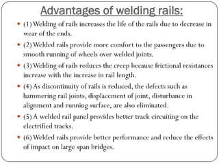 Advantages of welding rails: 
(1) Welding of rails increases the life of the rails due to decrease in wear of the ends. 
(2) Welded rails provide more comfort to the passengers due to smooth running of wheels over welded joints. 
(3) Welding of rails reduces the creep because frictional resistances increase with the increase in rail length. 
(4) As discontinuity of rails is reduced, the defects such as hammering rail joints, displacement of joint, disturbance in alignment and running surface, are also eliminated. 
(5) A welded rail panel provides better track circuiting on the electrified tracks. 
(6) Welded rails provide better performance and reduce the effects of impact on large span bridges.  