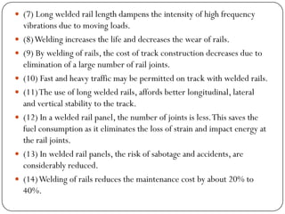 (7) Long welded rail length dampens the intensity of high frequency vibrations due to moving loads. 
(8) Welding increases the life and decreases the wear of rails. 
(9) By welding of rails, the cost of track construction decreases due to elimination of a large number of rail joints. 
(10) Fast and heavy traffic may be permitted on track with welded rails. 
(11) The use of long welded rails, affords better longitudinal, lateral and vertical stability to the track. 
(12) In a welded rail panel, the number of joints is less. This saves the fuel consumption as it eliminates the loss of strain and impact energy at the rail joints. 
(13) In welded rail panels, the risk of sabotage and accidents, are considerably reduced. 
(14) Welding of rails reduces the maintenance cost by about 20% to 40%.  
