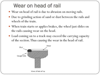 Wear on head of rail 
Wear on head of rail is due to abrasion on moving rails. 
Due to grinding action of sand or dust between the rails and wheels of the train. 
When train starts or applies brakes, the wheel just slides on the rails causing wear on the head. 
Load coming on to a track may exceed the carrying capacity of the section. Thus causing the wear in the head of rail.  