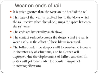 Wear on ends of rail 
It is much greater than the wear on the head of the rail. 
This type of the wear is resulted due to the blows which the rail receive when the wheel jumps the space between the rail ends. 
The ends are battered by such blows. 
The contact surface between the sleepers and the rail is worn as the as the effect of these blows increased. 
The ballast under the sleepers will loosen due to increase in the intensity of vibrations, also he sleeper will depressed due the displacement of ballast, also the fish plates will get loose under the constant impact of increasing vibrations  