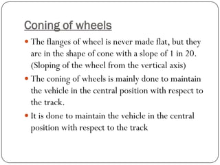 Coning of wheels 
The flanges of wheel is never made flat, but they are in the shape of cone with a slope of 1 in 20. (Sloping of the wheel from the vertical axis) 
The coning of wheels is mainly done to maintain the vehicle in the central position with respect to the track. 
It is done to maintain the vehicle in the central position with respect to the track  