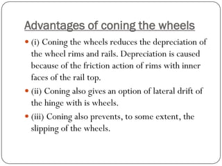 Advantages of coning the wheels 
(i) Coning the wheels reduces the depreciation of the wheel rims and rails. Depreciation is caused because of the friction action of rims with inner faces of the rail top. 
(ii) Coning also gives an option of lateral drift of the hinge with is wheels. 
(iii) Coning also prevents, to some extent, the slipping of the wheels.  