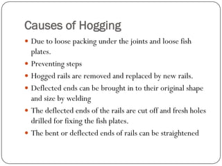 Causes of Hogging 
Due to loose packing under the joints and loose fish plates. 
Preventing steps 
Hogged rails are removed and replaced by new rails. 
Deflected ends can be brought in to their original shape and size by welding 
The deflected ends of the rails are cut off and fresh holes drilled for fixing the fish plates. 
The bent or deflected ends of rails can be straightened  