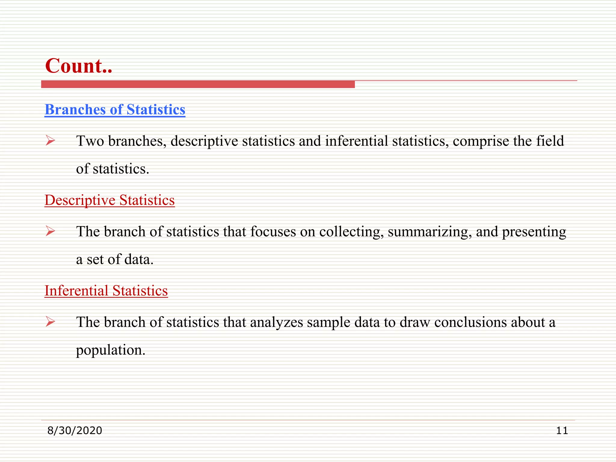 Count..
Branches of Statistics
 Two branches, descriptive statistics and inferential statistics, comprise the field
of statistics.
Descriptive Statistics
 The branch of statistics that focuses on collecting, summarizing, and presenting
a set of data.
Inferential Statistics
 The branch of statistics that analyzes sample data to draw conclusions about a
population.
8/30/2020 11
 