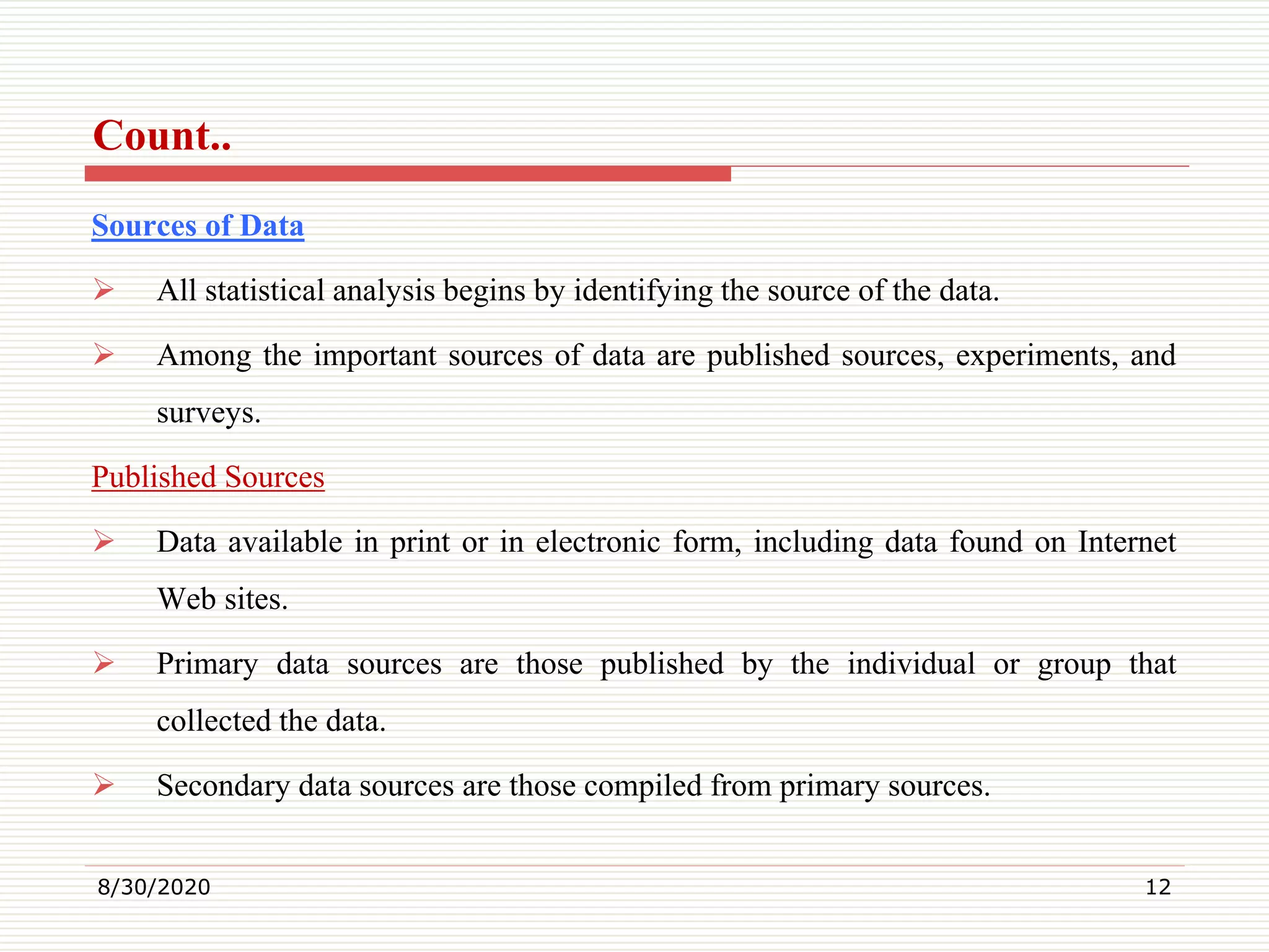 Count..
Sources of Data
 All statistical analysis begins by identifying the source of the data.
 Among the important sources of data are published sources, experiments, and
surveys.
Published Sources
 Data available in print or in electronic form, including data found on Internet
Web sites.
 Primary data sources are those published by the individual or group that
collected the data.
 Secondary data sources are those compiled from primary sources.
8/30/2020 12
 