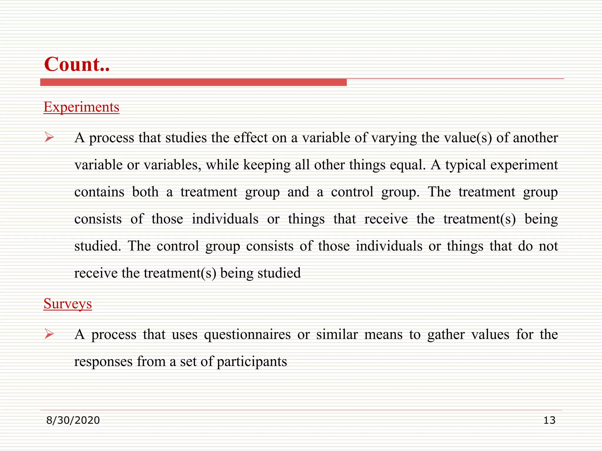 Count..
Experiments
 A process that studies the effect on a variable of varying the value(s) of another
variable or variables, while keeping all other things equal. A typical experiment
contains both a treatment group and a control group. The treatment group
consists of those individuals or things that receive the treatment(s) being
studied. The control group consists of those individuals or things that do not
receive the treatment(s) being studied
Surveys
 A process that uses questionnaires or similar means to gather values for the
responses from a set of participants
8/30/2020 13
 
