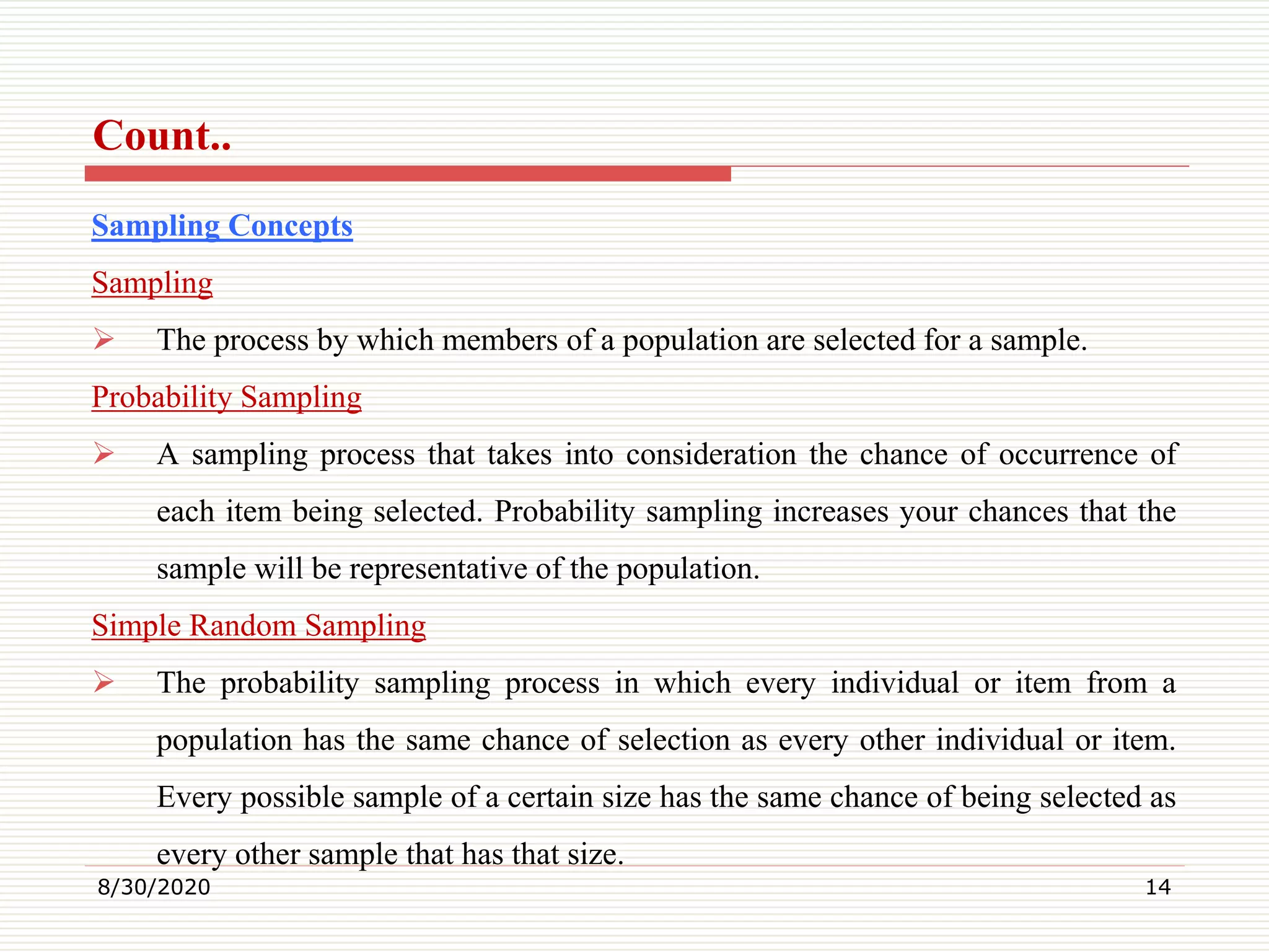 Count..
Sampling Concepts
Sampling
 The process by which members of a population are selected for a sample.
Probability Sampling
 A sampling process that takes into consideration the chance of occurrence of
each item being selected. Probability sampling increases your chances that the
sample will be representative of the population.
Simple Random Sampling
 The probability sampling process in which every individual or item from a
population has the same chance of selection as every other individual or item.
Every possible sample of a certain size has the same chance of being selected as
every other sample that has that size.
8/30/2020 14
 