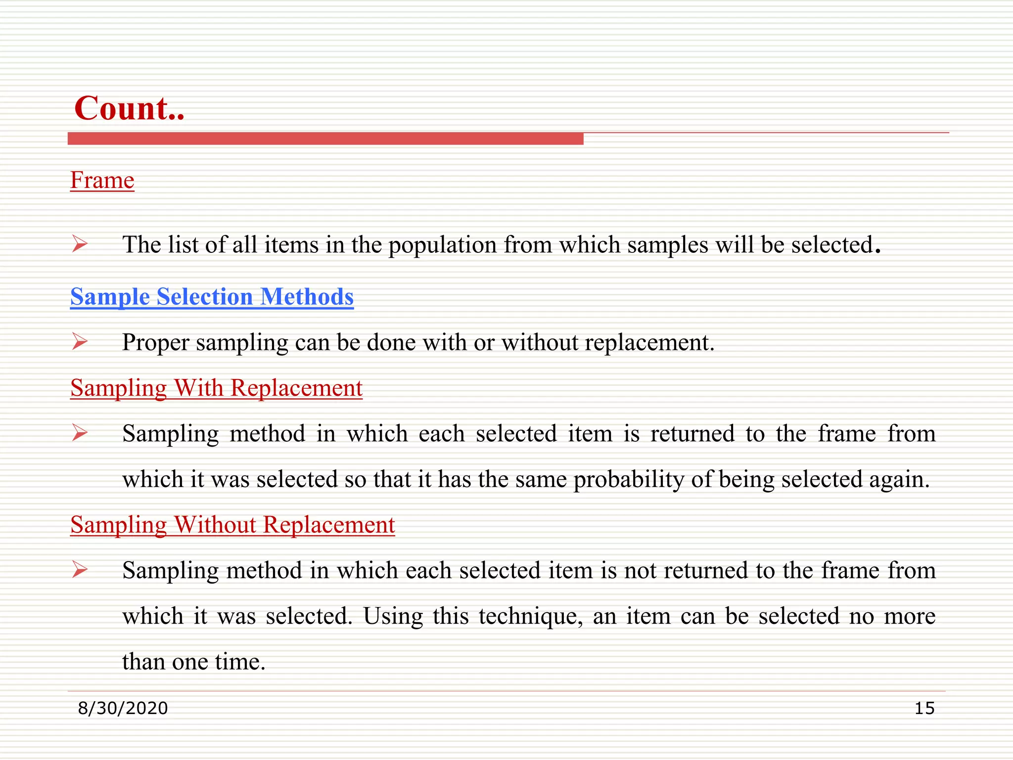 Count..
Frame
 The list of all items in the population from which samples will be selected.
Sample Selection Methods
 Proper sampling can be done with or without replacement.
Sampling With Replacement
 Sampling method in which each selected item is returned to the frame from
which it was selected so that it has the same probability of being selected again.
Sampling Without Replacement
 Sampling method in which each selected item is not returned to the frame from
which it was selected. Using this technique, an item can be selected no more
than one time.
8/30/2020 15
 