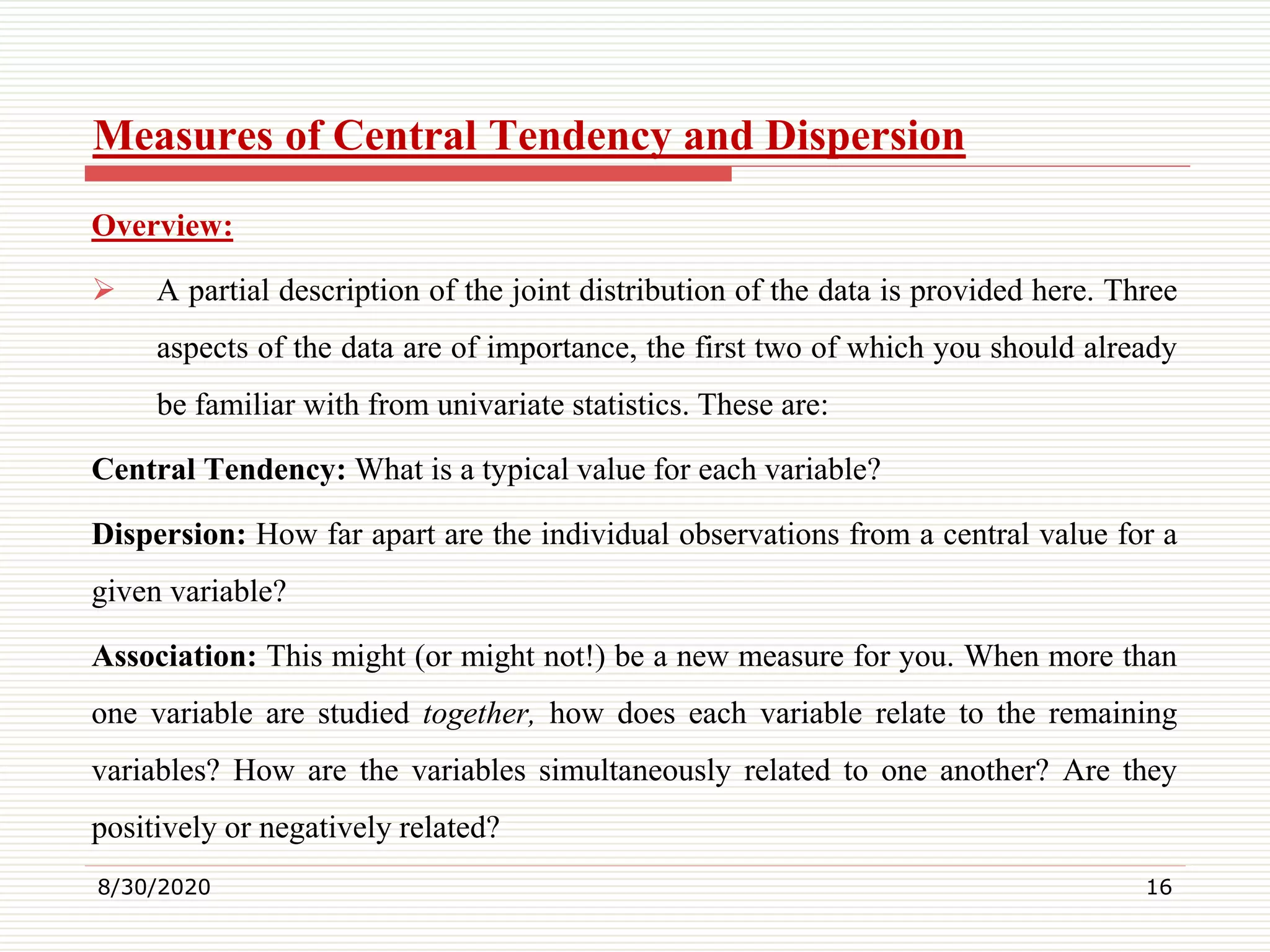 Measures of Central Tendency and Dispersion
Overview:
 A partial description of the joint distribution of the data is provided here. Three
aspects of the data are of importance, the first two of which you should already
be familiar with from univariate statistics. These are:
Central Tendency: What is a typical value for each variable?
Dispersion: How far apart are the individual observations from a central value for a
given variable?
Association: This might (or might not!) be a new measure for you. When more than
one variable are studied together, how does each variable relate to the remaining
variables? How are the variables simultaneously related to one another? Are they
positively or negatively related?
8/30/2020 16
 