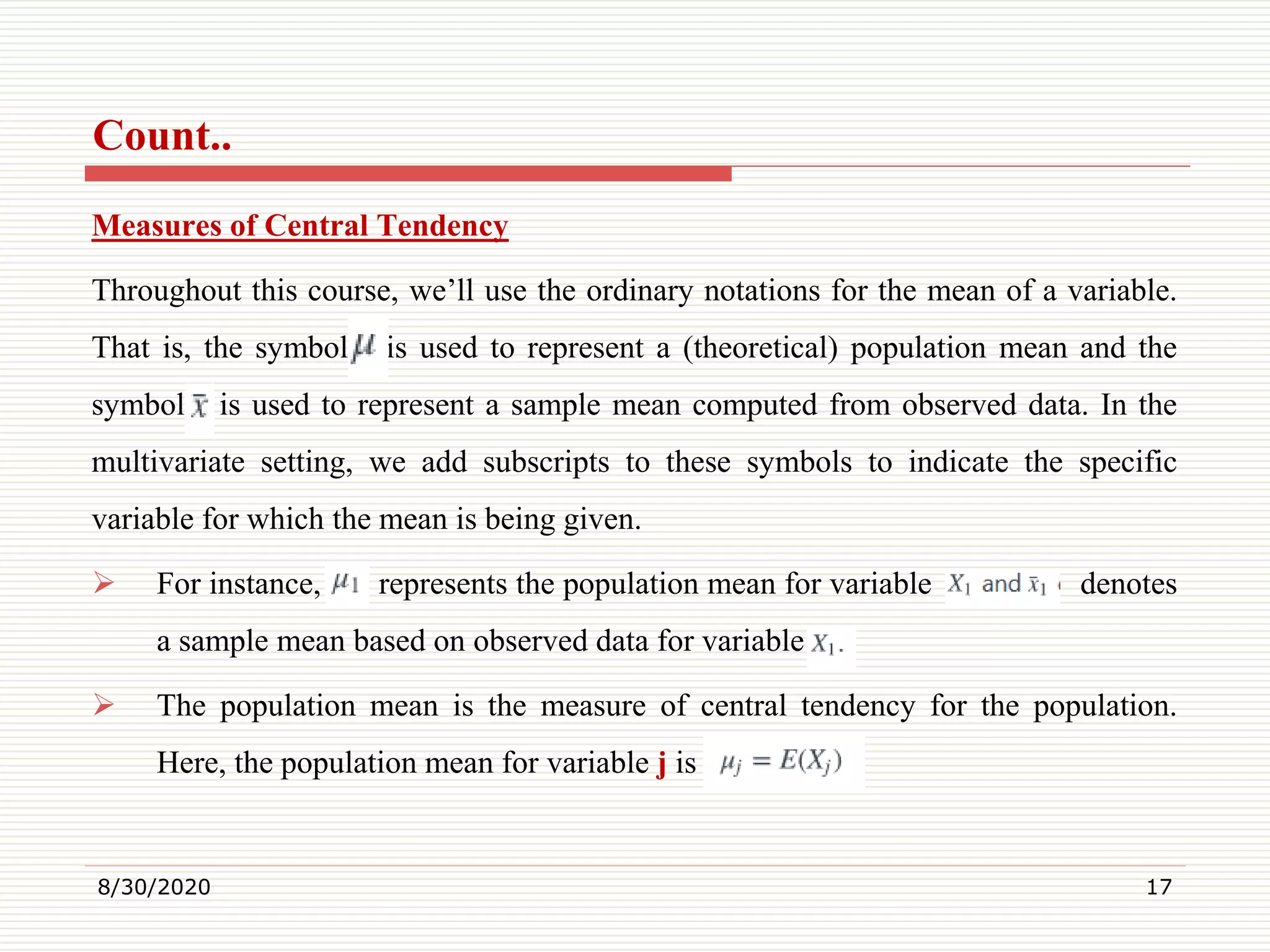 Count..
Measures of Central Tendency
Throughout this course, we’ll use the ordinary notations for the mean of a variable.
That is, the symbol is used to represent a (theoretical) population mean and the
symbol is used to represent a sample mean computed from observed data. In the
multivariate setting, we add subscripts to these symbols to indicate the specific
variable for which the mean is being given.
 For instance, represents the population mean for variable denotes
a sample mean based on observed data for variable
 The population mean is the measure of central tendency for the population.
Here, the population mean for variable j is
8/30/2020 17
 