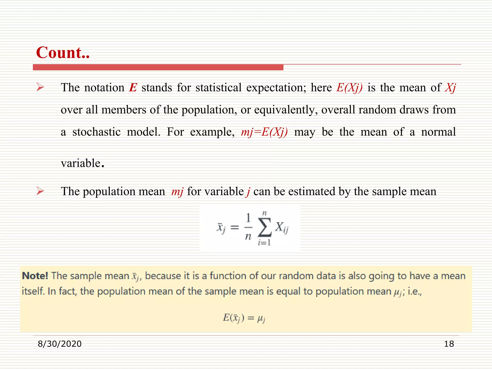 Count..
 The notation E stands for statistical expectation; here E(Xj) is the mean of Xj
over all members of the population, or equivalently, overall random draws from
a stochastic model. For example, mj=E(Xj) may be the mean of a normal
variable.
 The population mean mj for variable j can be estimated by the sample mean
8/30/2020 18
 