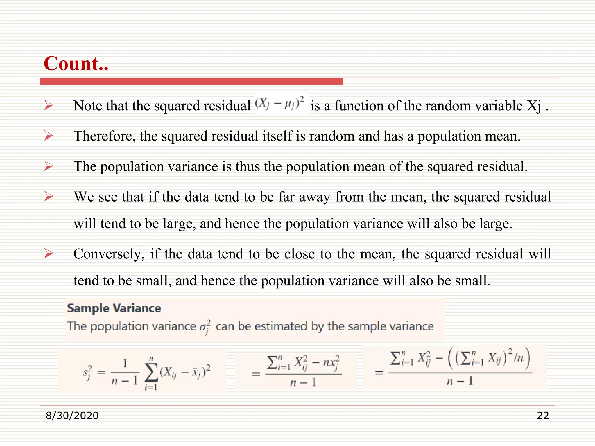 Count..
 Note that the squared residual is a function of the random variable Xj .
 Therefore, the squared residual itself is random and has a population mean.
 The population variance is thus the population mean of the squared residual.
 We see that if the data tend to be far away from the mean, the squared residual
will tend to be large, and hence the population variance will also be large.
 Conversely, if the data tend to be close to the mean, the squared residual will
tend to be small, and hence the population variance will also be small.
8/30/2020 22
 